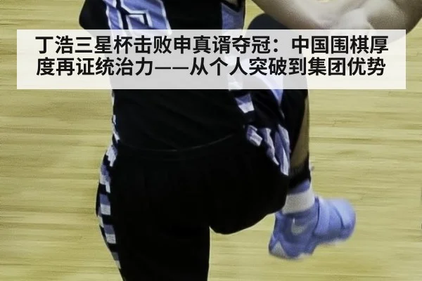 丁浩三星杯击败申真谞夺冠：中国围棋厚度再证统治力——从个人突破到集团优势