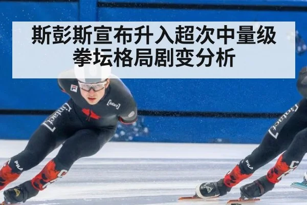 斯彭斯宣布升入超次中量级 拳坛格局剧变分析